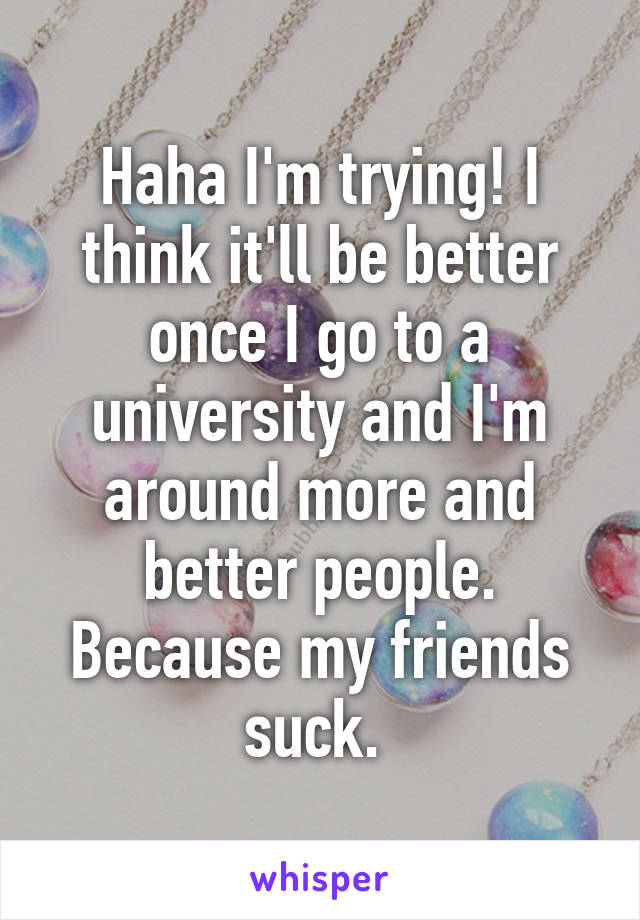 Haha I'm trying! I think it'll be better once I go to a university and I'm around more and better people. Because my friends suck. 