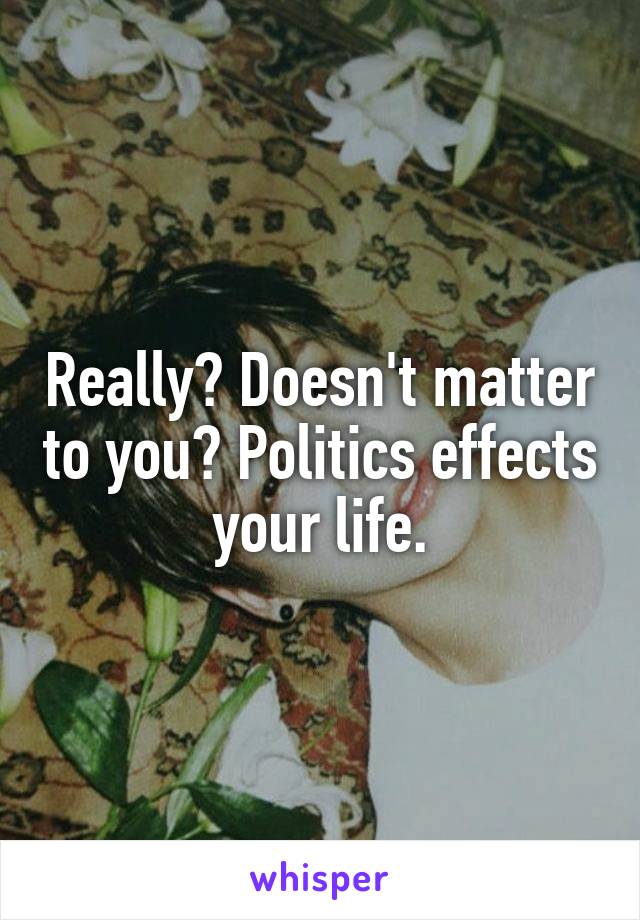 Really? Doesn't matter to you? Politics effects your life.