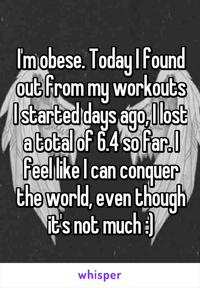 I'm obese. Today I found out from my workouts I started days ago, I lost a total of 6.4 so far. I feel like I can conquer the world, even though it's not much :)