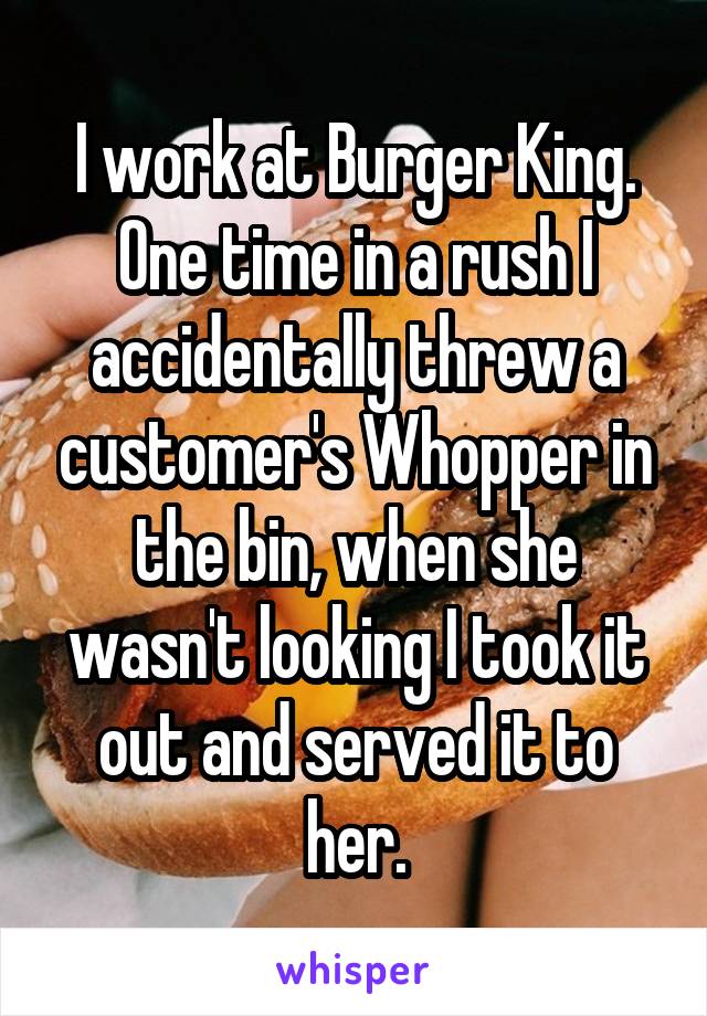 I work at Burger King. One time in a rush I accidentally threw a customer's Whopper in the bin, when she wasn't looking I took it out and served it to her.