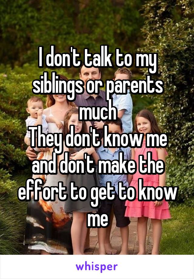 I don't talk to my siblings or parents much
They don't know me and don't make the effort to get to know me