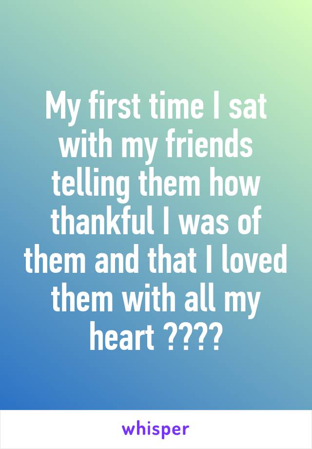 My first time I sat with my friends telling them how thankful I was of them and that I loved them with all my heart 😂😂👌🏼