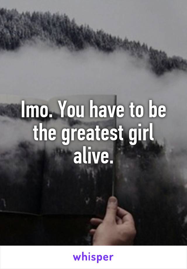 Imo. You have to be the greatest girl alive.