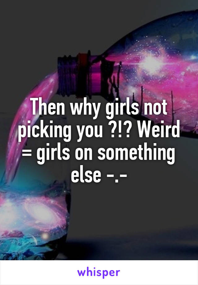 Then why girls not picking you ?!? Weird =\ girls on something else -.-