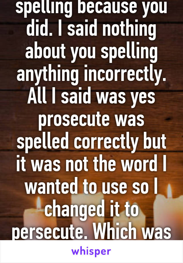 I only brought up spelling because you did. I said nothing about you spelling anything incorrectly. All I said was yes prosecute was spelled correctly but it was not the word I wanted to use so I changed it to persecute. Which was also spelled correctly. 