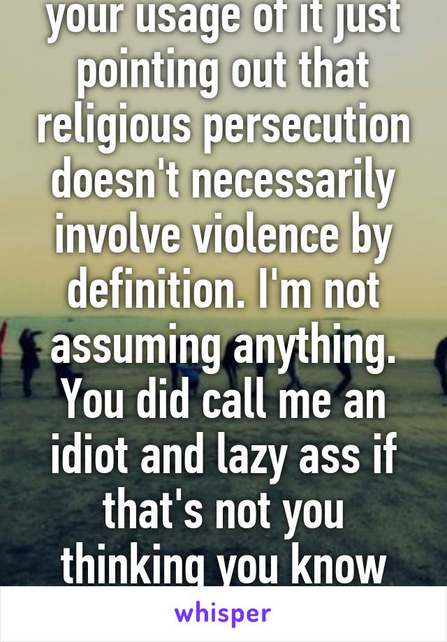 I wasn't correcting your usage of it just pointing out that religious persecution doesn't necessarily involve violence by definition. I'm not assuming anything. You did call me an idiot and lazy ass if that's not you thinking you know than me then I don't know what is 