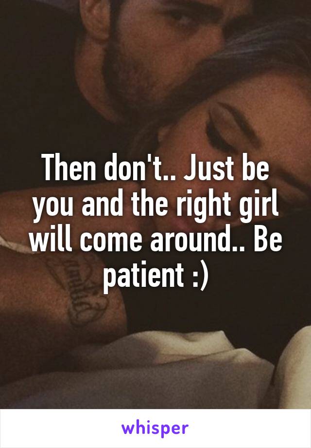 Then don't.. Just be you and the right girl will come around.. Be patient :)