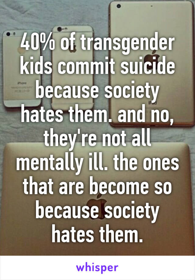 40% of transgender kids commit suicide because society hates them. and no, they're not all mentally ill. the ones that are become so because society hates them.