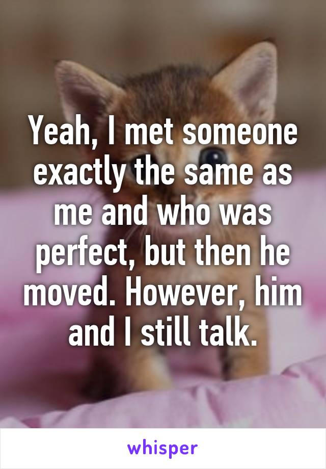 Yeah, I met someone exactly the same as me and who was perfect, but then he moved. However, him and I still talk.