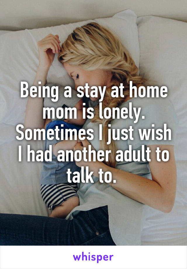 Being a stay at home mom is lonely. Sometimes I just wish I had another adult to talk to. 