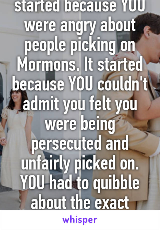 This whole argument started because YOU were angry about people picking on Mormons. It started because YOU couldn't admit you felt you were being persecuted and unfairly picked on. YOU had to quibble about the exact definition because YOUR 