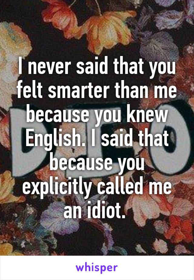 I never said that you felt smarter than me because you knew English. I said that because you explicitly called me an idiot. 