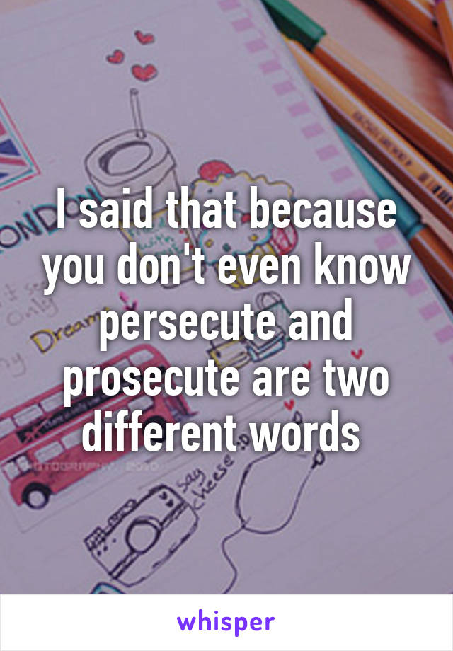 I said that because you don't even know persecute and prosecute are two different words 