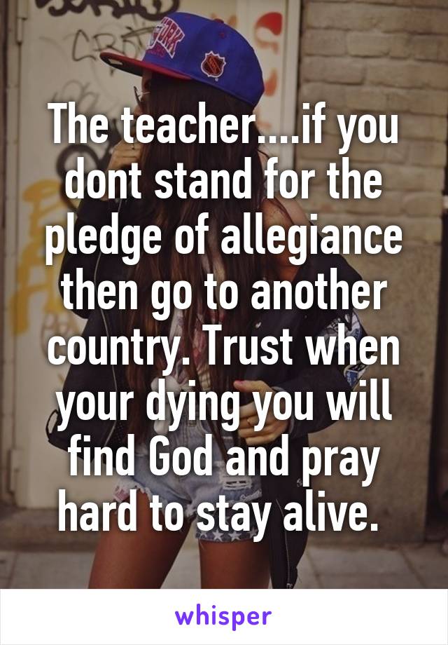 The teacher....if you dont stand for the pledge of allegiance then go to another country. Trust when your dying you will find God and pray hard to stay alive. 