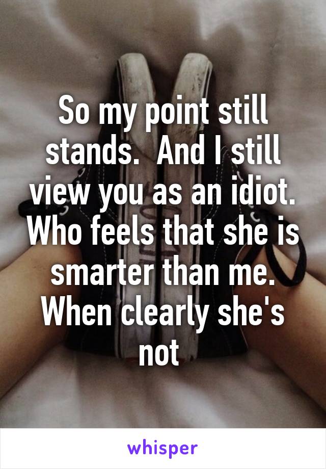 So my point still stands.  And I still view you as an idiot. Who feels that she is smarter than me. When clearly she's not 