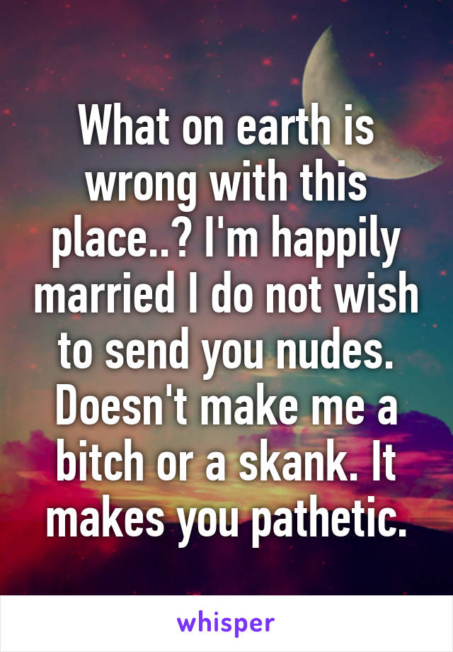 What on earth is wrong with this place..? I'm happily married I do not wish to send you nudes. Doesn't make me a bitch or a skank. It makes you pathetic.
