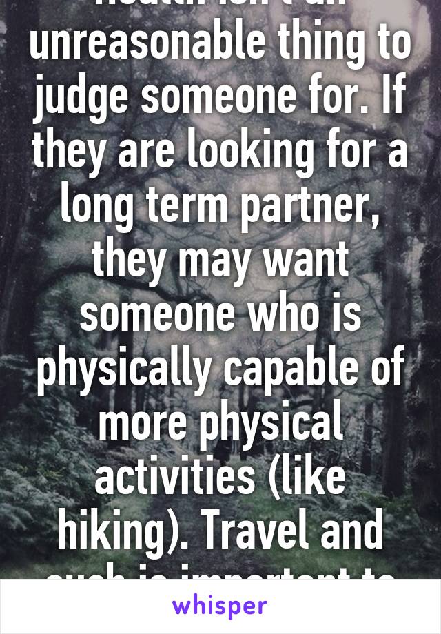Health isn't an unreasonable thing to judge someone for. If they are looking for a long term partner, they may want someone who is physically capable of more physical activities (like hiking). Travel and such is important to some people.