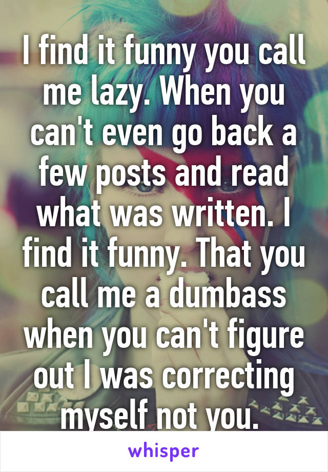 I find it funny you call me lazy. When you can't even go back a few posts and read what was written. I find it funny. That you call me a dumbass when you can't figure out I was correcting myself not you. 