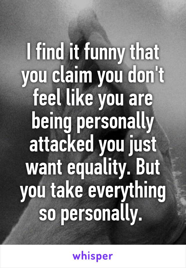 I find it funny that you claim you don't feel like you are being personally attacked you just want equality. But you take everything so personally. 