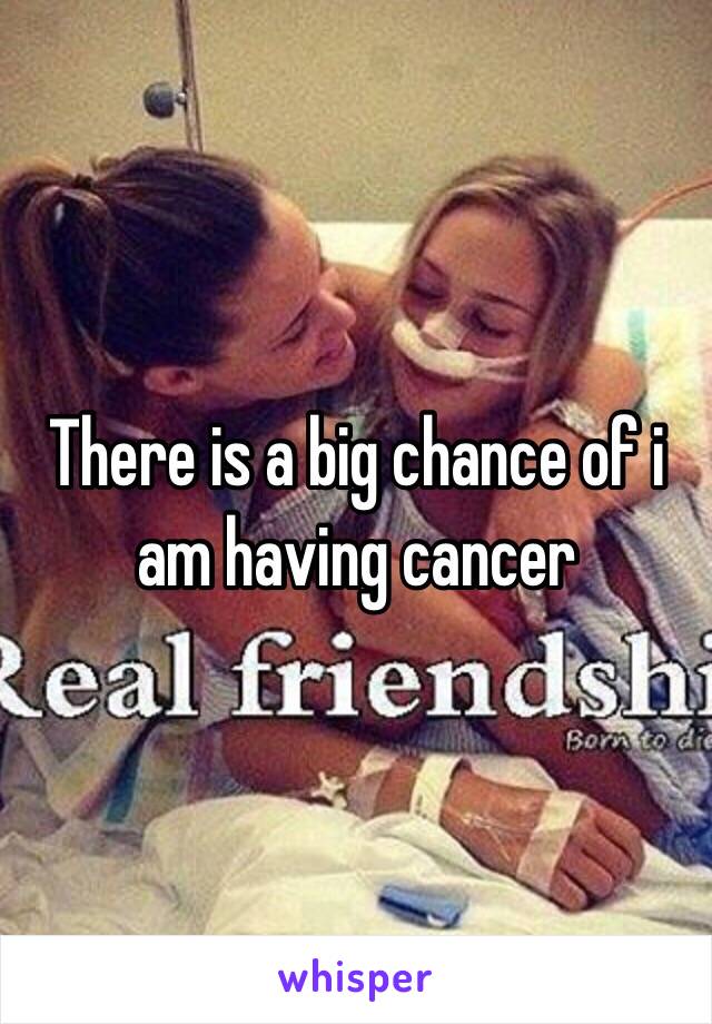 There is a big chance of i am having cancer