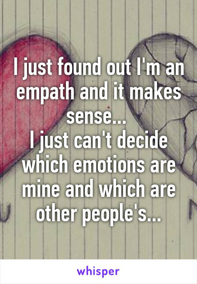 I just found out I'm an empath and it makes sense... 
I just can't decide which emotions are mine and which are other people's...