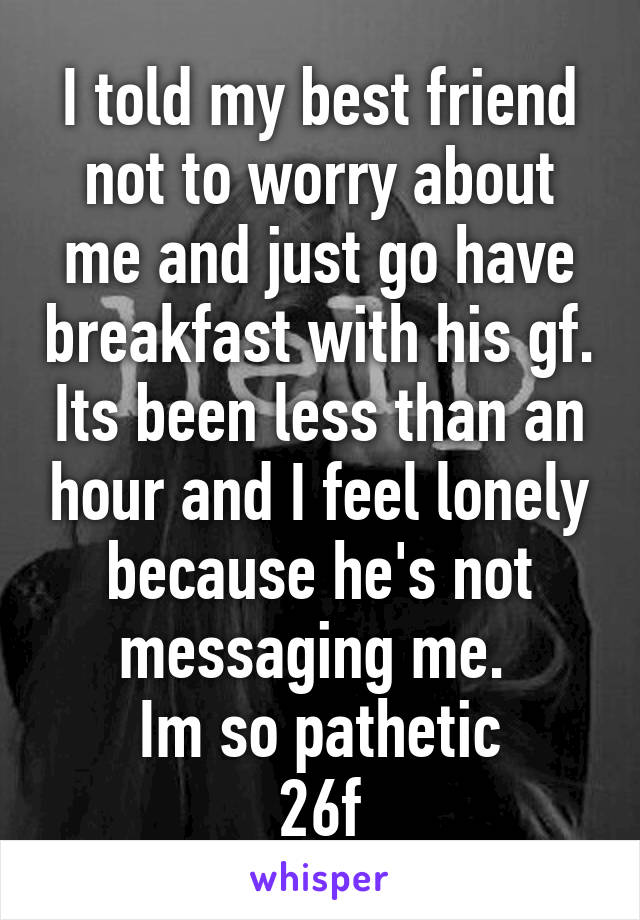 I told my best friend not to worry about me and just go have breakfast with his gf. Its been less than an hour and I feel lonely because he's not messaging me. 
Im so pathetic
26f