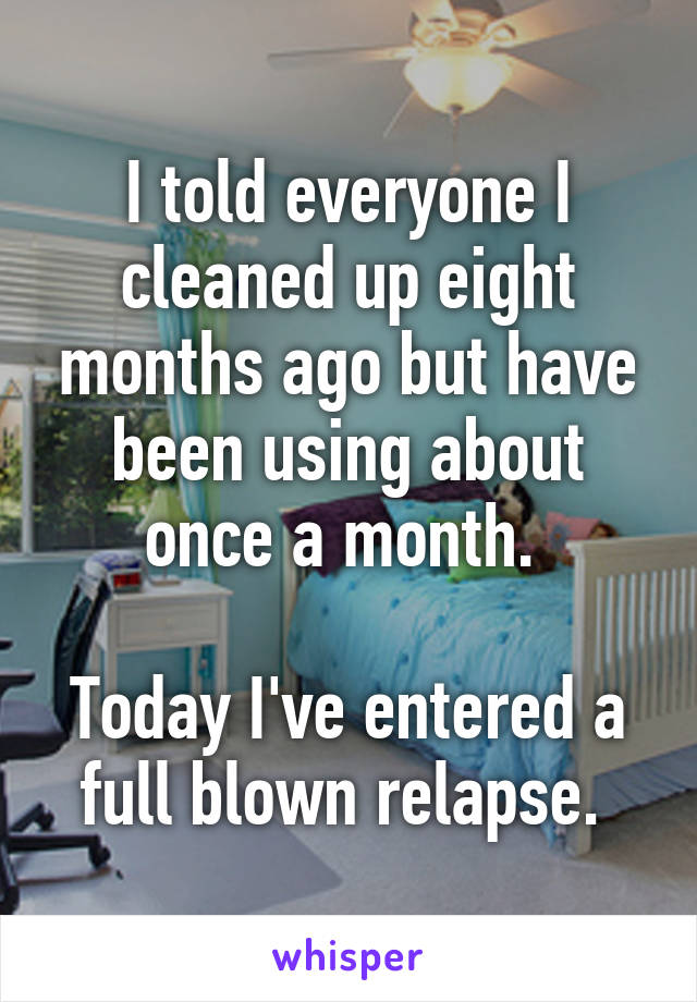 I told everyone I cleaned up eight months ago but have been using about once a month. 

Today I've entered a full blown relapse. 