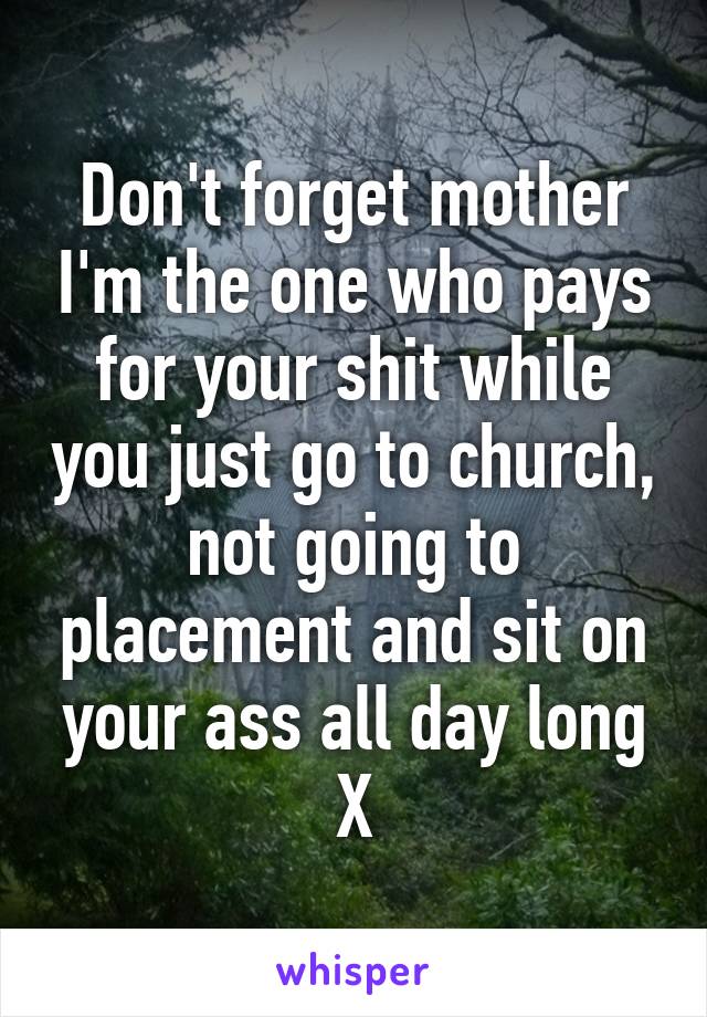 Don't forget mother I'm the one who pays for your shit while you just go to church, not going to placement and sit on your ass all day long X