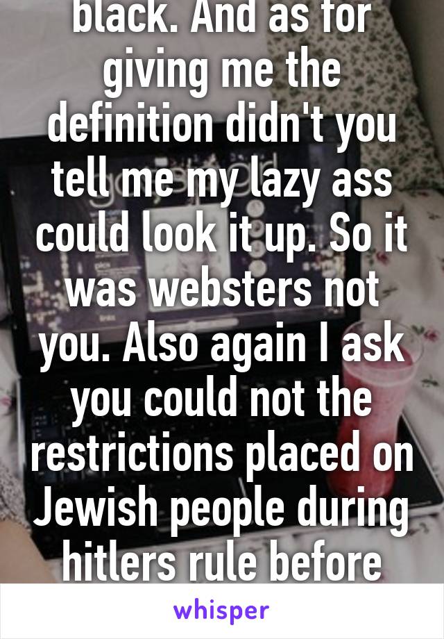 Again pot kettle black. And as for giving me the definition didn't you tell me my lazy ass could look it up. So it was websters not you. Also again I ask you could not the restrictions placed on Jewish people during hitlers rule before the extermination started still 