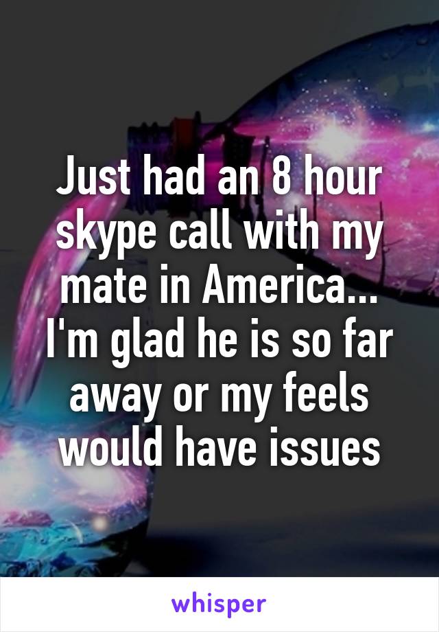 Just had an 8 hour skype call with my mate in America...
I'm glad he is so far away or my feels would have issues