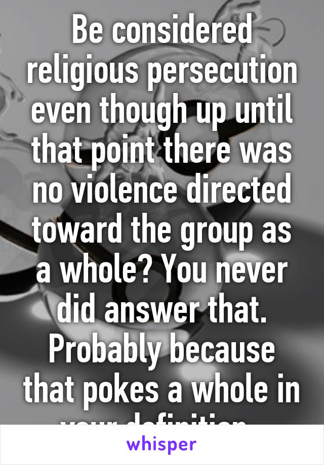 Be considered religious persecution even though up until that point there was no violence directed toward the group as a whole? You never did answer that. Probably because that pokes a whole in your definition. 