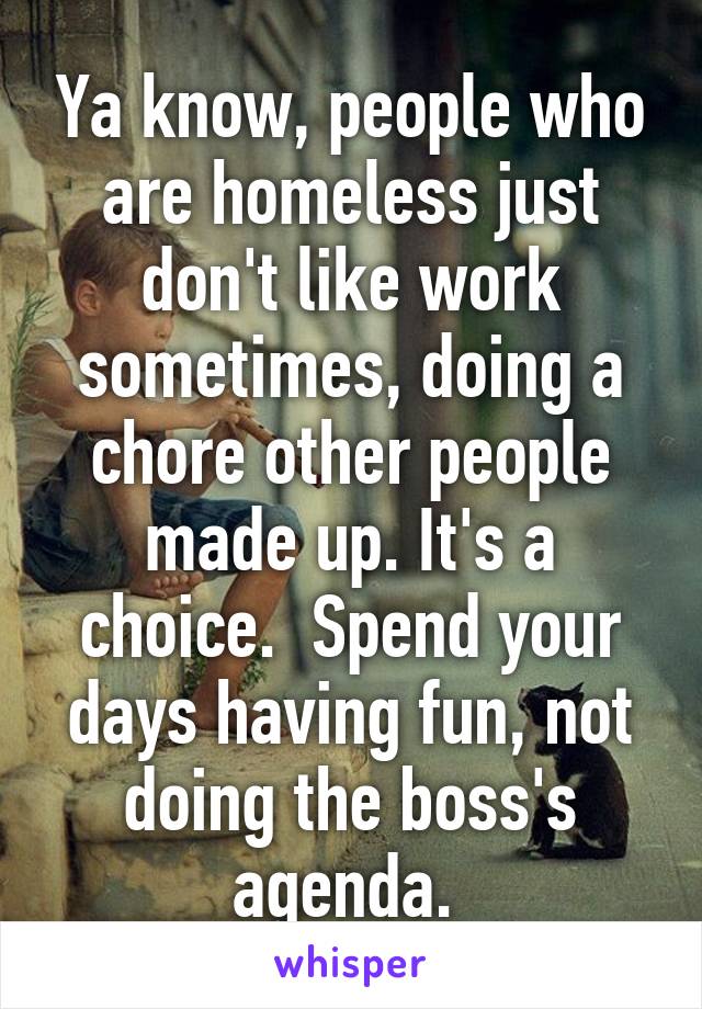 Ya know, people who are homeless just don't like work sometimes, doing a chore other people made up. It's a choice.  Spend your days having fun, not doing the boss's agenda. 