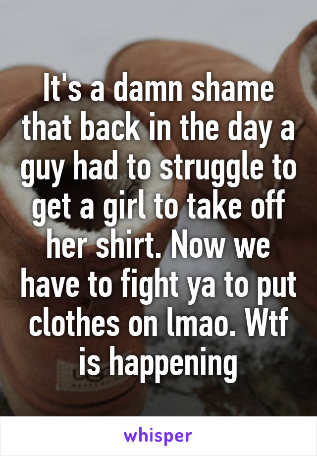 It's a damn shame that back in the day a guy had to struggle to get a girl to take off her shirt. Now we have to fight ya to put clothes on lmao. Wtf is happening