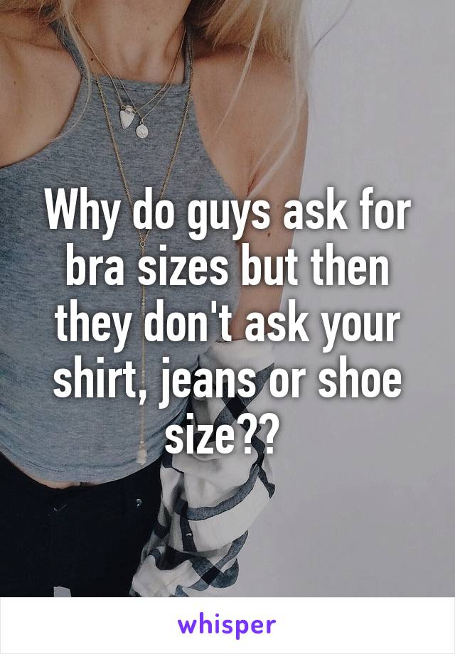 Why do guys ask for bra sizes but then they don't ask your shirt, jeans or shoe size?? 