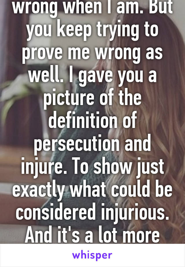 I will admit to being wrong when I am. But you keep trying to prove me wrong as well. I gave you a picture of the definition of persecution and injure. To show just exactly what could be considered injurious. And it's a lot more than just physical violence 