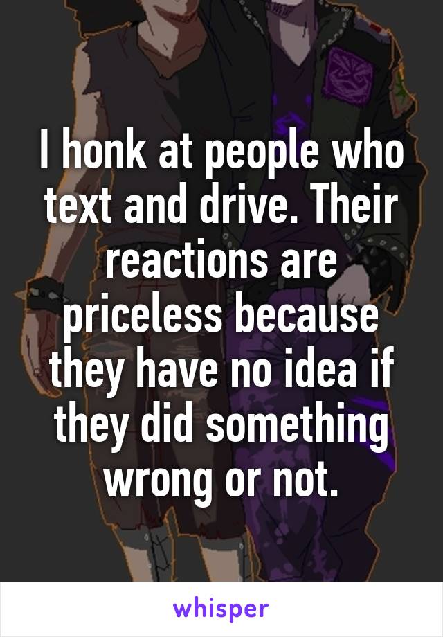 I honk at people who text and drive. Their reactions are priceless because they have no idea if they did something wrong or not.