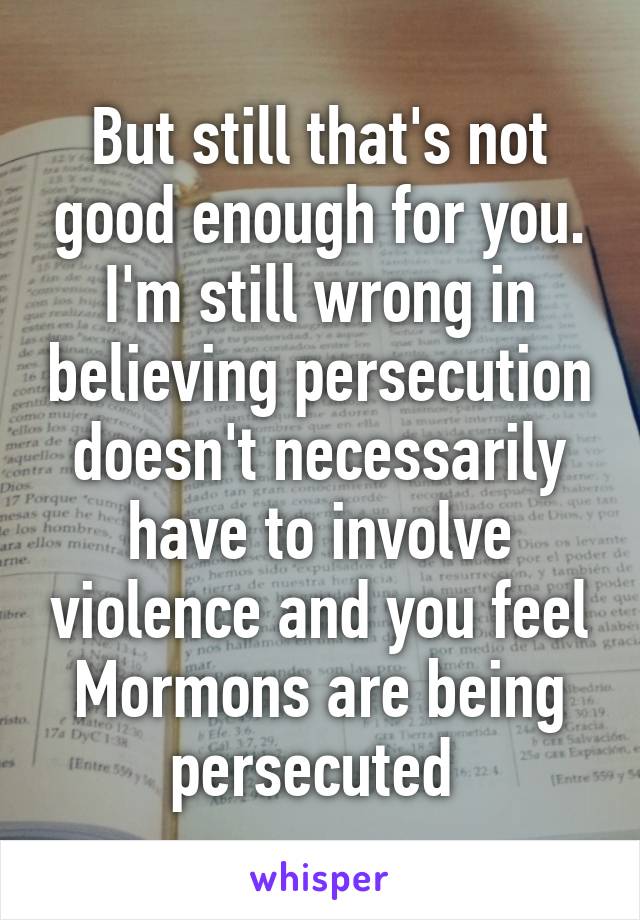 But still that's not good enough for you. I'm still wrong in believing persecution doesn't necessarily have to involve violence and you feel Mormons are being persecuted 