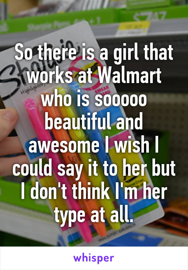 So there is a girl that works at Walmart who is sooooo beautiful and awesome I wish I could say it to her but I don't think I'm her type at all.