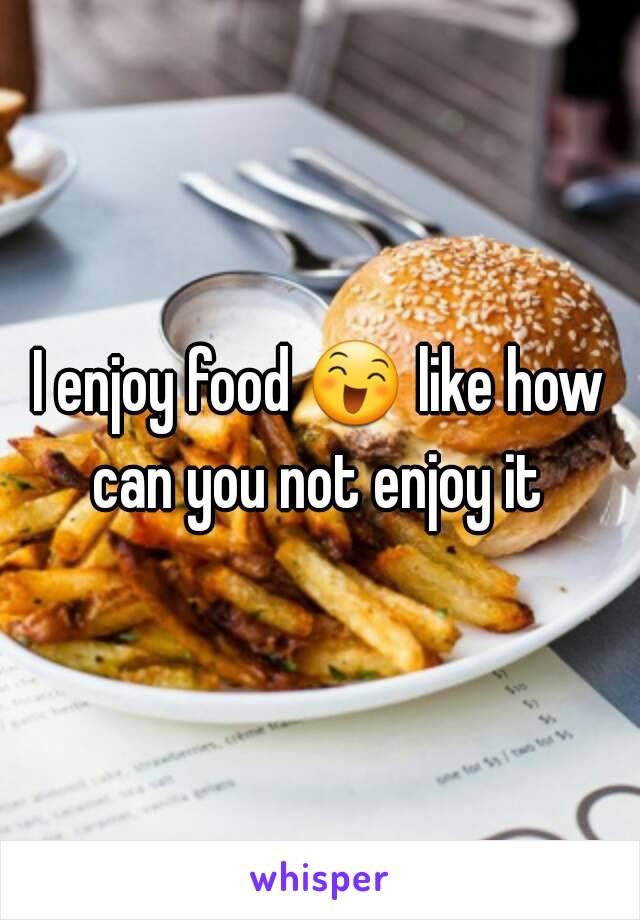 I enjoy food 😄 like how can you not enjoy it 