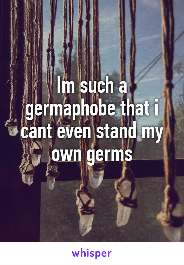 Im such a germaphobe that i cant even stand my own germs
