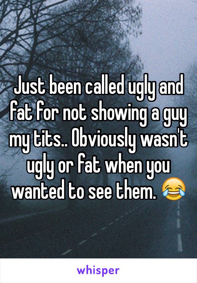 Just been called ugly and fat for not showing a guy my tits.. Obviously wasn't ugly or fat when you wanted to see them. 😂