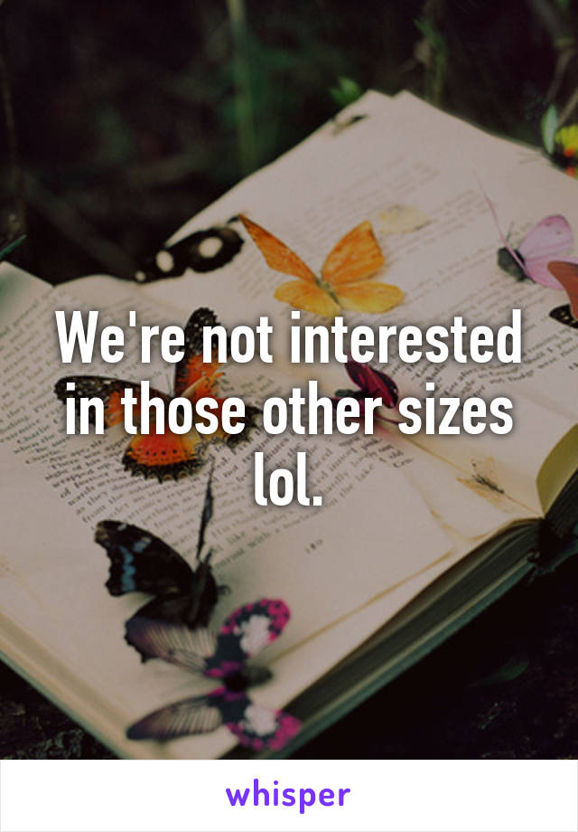 We're not interested in those other sizes lol.