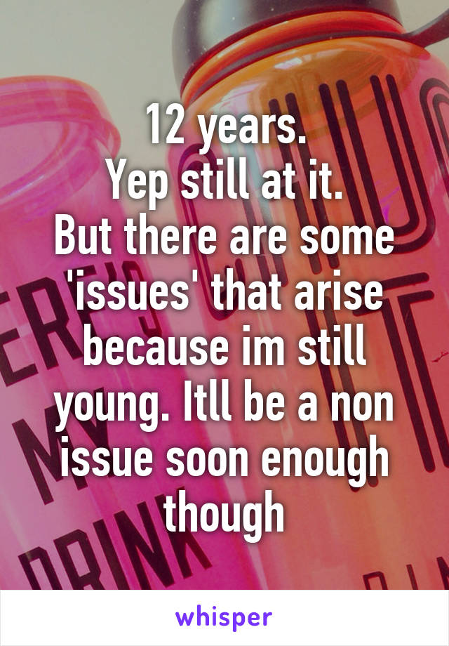 12 years.
Yep still at it.
But there are some 'issues' that arise because im still young. Itll be a non issue soon enough though