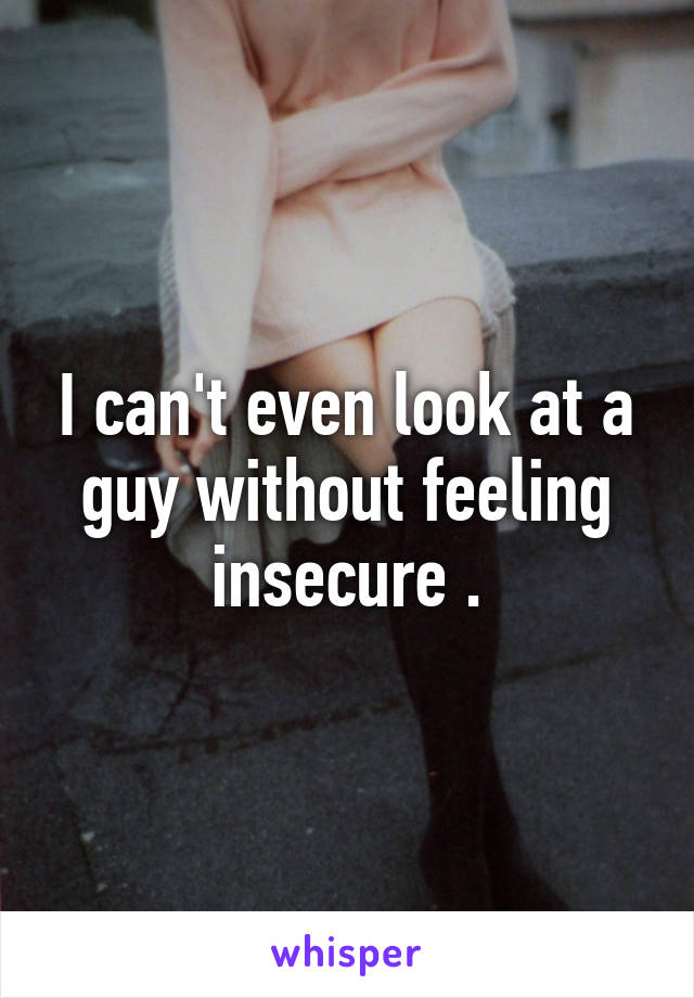I can't even look at a guy without feeling insecure .
