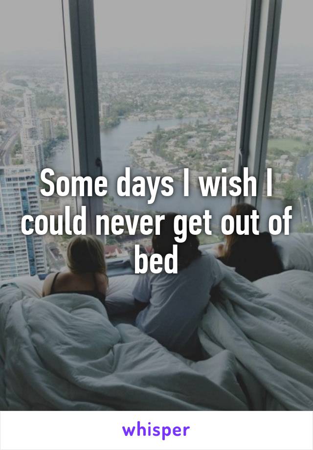 Some days I wish I could never get out of bed