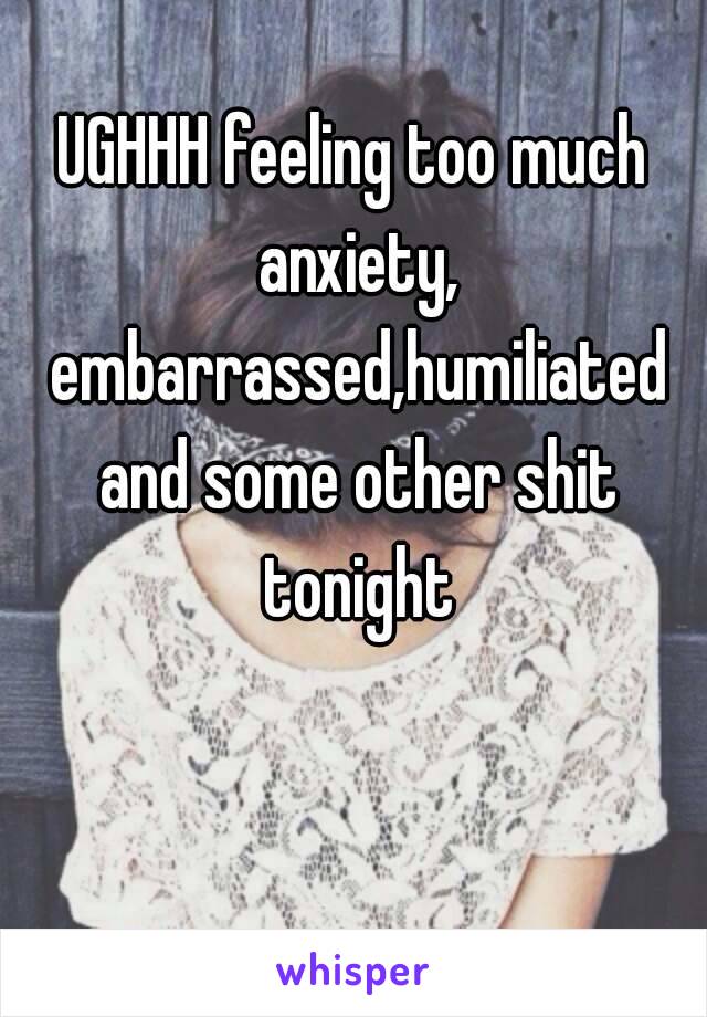 UGHHH feeling too much anxiety, embarrassed,humiliated and some other shit tonight 😥