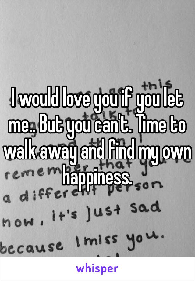 I would love you if you let me.. But you can't. Time to walk away and find my own happiness.