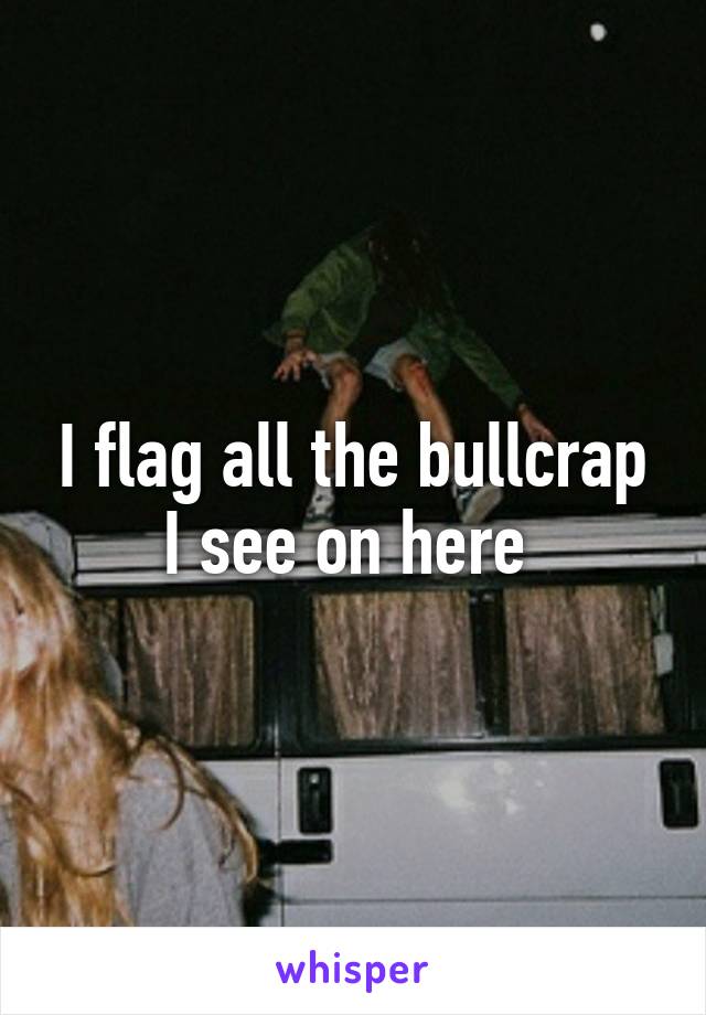 I flag all the bullcrap I see on here 