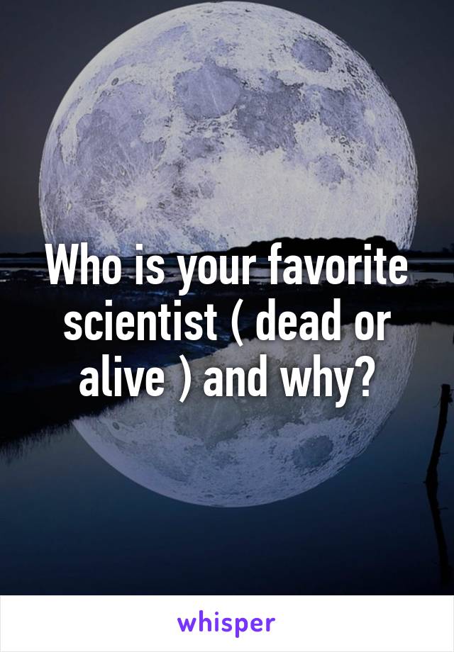 Who is your favorite scientist ( dead or alive ) and why?