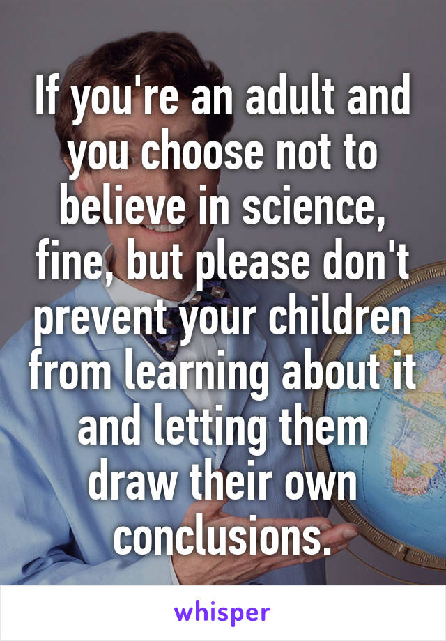 If you're an adult and you choose not to believe in science, fine, but please don't prevent your children from learning about it and letting them draw their own conclusions.